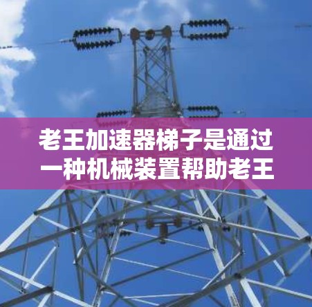 老王加速器梯子是通过一种机械装置帮助老王更快、更安全地爬梯的工具,具体应用包括以下几点 老王加速器梯子是通过一种机械装置帮助老王更快、更安全地爬梯的工具,具体应用包括以下几点
