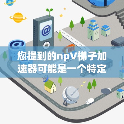 您提到的npV梯子加速器可能是一个特定的技术术语或工具名称,具体含义可能需要根据上下文来确定。为了更好地帮助您,我需要了解更多的上下文或详细信息。以下是一些可能与npV梯子加速器相关的常见概念