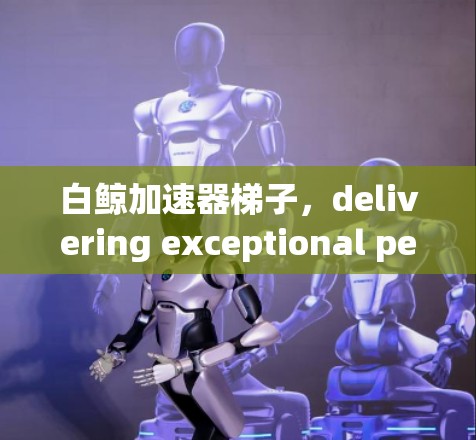 白鲸加速器梯子,delivering exceptional performance in ultra-dense environments
