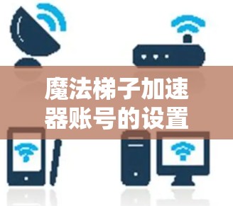 魔法梯子加速器账号的设置和使用是一个重要的步骤，以下是详细的步骤指南
