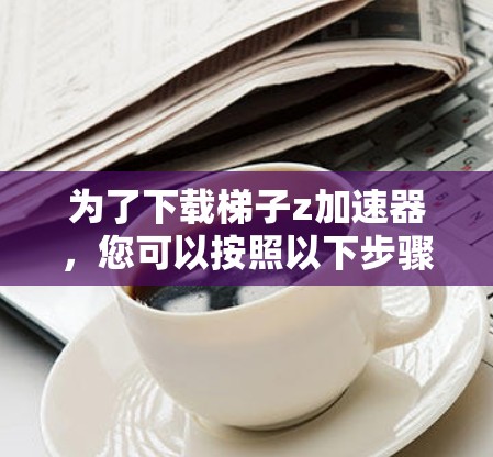 为了下载梯子z加速器,您可以按照以下步骤进行