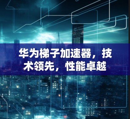 华为梯子加速器,技术领先,性能卓越 华为梯子加速器,技术领先,性能卓越