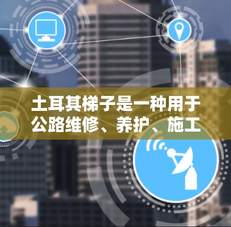 土耳其梯子是一种用于公路维修、养护、施工等场景的特殊设备,主要由角端和臂端组成,能够提供良好的支撑和操作性能。以下是一些土耳其梯子的推荐类型和特点,供您参考 土耳其梯子是一种用于公路维修、养护、施工等场景的特殊设备,主要由角端和臂端组成,能够提供良好的支撑和操作性能。以下是一些土耳其梯子的推荐类型和特点,供您参考