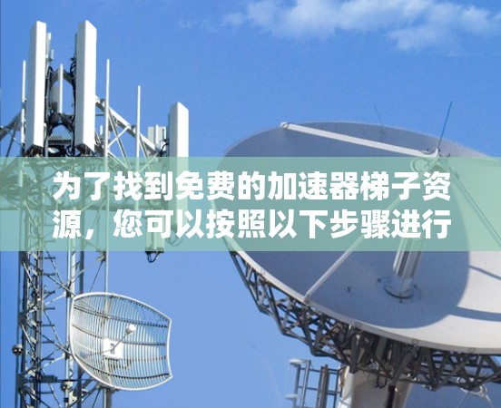 为了找到免费的加速器梯子资源,您可以按照以下步骤进行 为了找到免费的加速器梯子资源,您可以按照以下步骤进行