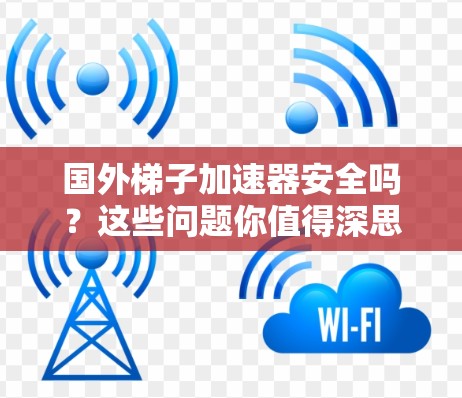 国外梯子加速器安全吗?这些问题你值得深思! 国外梯子加速器安全吗?这些问题你值得深思!