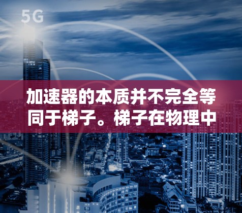 加速器的本质并不完全等同于梯子。梯子在物理中通常是指一种木制的结构,用于支撑、移动或转移物体。而加速器在技术领域中,通常指的是用于加速或优化某个过程的技术装置或设备 加速器的本质并不完全等同于梯子。梯子在物理中通常是指一种木制的结构,用于支撑、移动或转移物体。而加速器在技术领域中,通常指的是用于加速或优化某个过程的技术装置或设备
