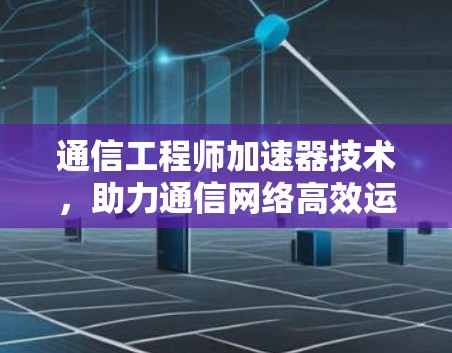 通信工程师加速器技术,助力通信网络高效运行 通信工程师加速器技术,助力通信网络高效运行