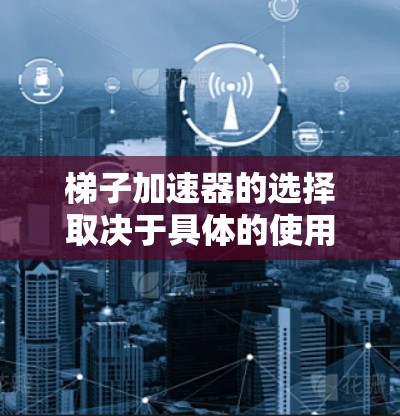 梯子加速器的选择取决于具体的使用场景和环境条件。以下是一些综合考虑的因素和推荐方案
