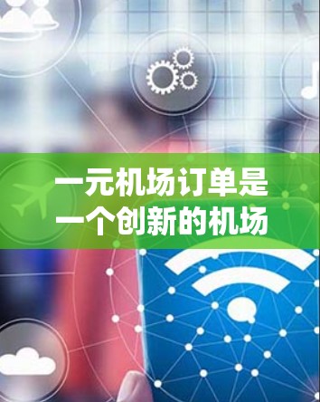 一元机场订单是一个创新的机场服务模式，旨在通过统一票务管理，减少资源浪费和排队时间，提高机场效率。以下是该模式的主要特点和优势