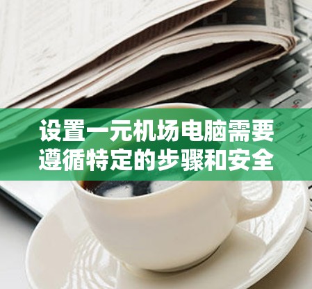 设置一元机场电脑需要遵循特定的步骤和安全注意事项，以确保电脑运行正常且安全。以下是一个详细的指导