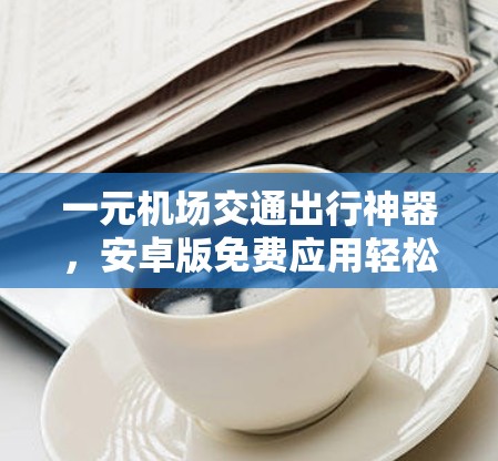 一元机场交通出行神器,安卓版免费应用轻松掌握交通时刻表 一元机场交通出行神器,安卓版免费应用轻松掌握交通时刻表
