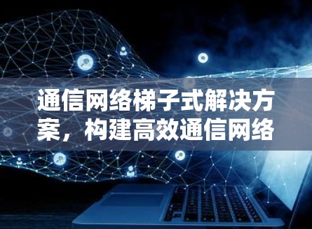 通信网络梯子式解决方案，构建高效通信网络的全新思路