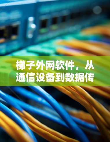 梯子外网软件，从通信设备到数据传输的全栈解决方案