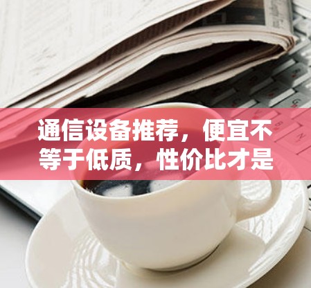 通信设备推荐,便宜不等于低质,性价比才是关键 通信设备推荐,便宜不等于低质,性价比才是关键