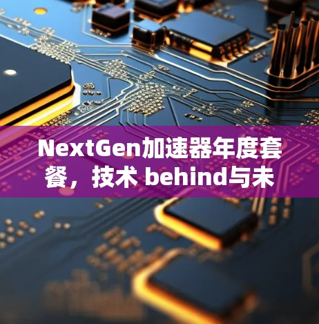 NextGen加速器年度套餐,技术 behind与未来无限可能 NextGen加速器年度套餐,技术 behind与未来无限可能