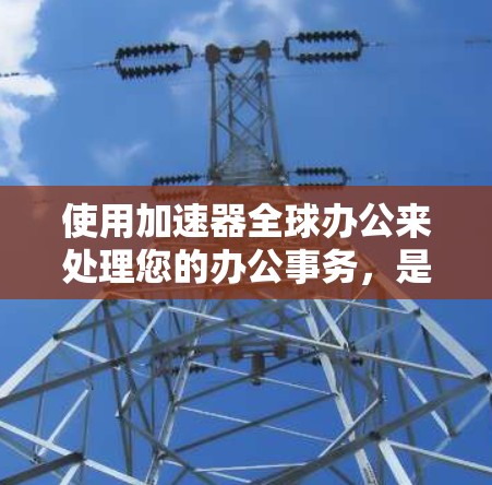 使用加速器全球办公来处理您的办公事务，是一个非常实用的选择。下面是详细的步骤和考虑因素，帮助您更好地理解和应用这个工具
