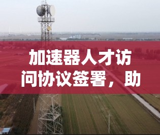 加速器人才访问协议签署,助力人工智能与大数据领域的创新与发展 加速器人才访问协议签署,助力人工智能与大数据领域的创新与发展