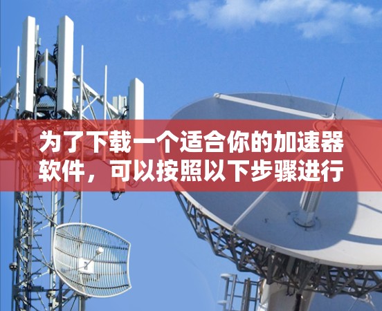 为了下载一个适合你的加速器软件,可以按照以下步骤进行 为了下载一个适合你的加速器软件,可以按照以下步骤进行