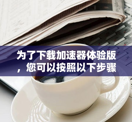 为了下载加速器体验版，您可以按照以下步骤操作