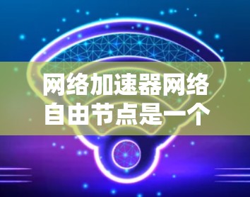 网络加速器网络自由节点是一个用于加速特定网络协议或数据传输的专用网络加速器设备或软件，具体涉及以下关键点