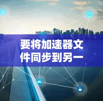 要将加速器文件同步到另一个加速器上,您可以按照以下步骤操作 要将加速器文件同步到另一个加速器上,您可以按照以下步骤操作