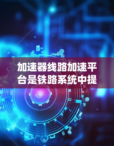加速器线路加速平台是铁路系统中提高列车运行速度的重要技术手段,涉及多个领域的技术整合和优化。以下是对该主题的系统性总结 加速器线路加速平台是铁路系统中提高列车运行速度的重要技术手段,涉及多个领域的技术整合和优化。以下是对该主题的系统性总结