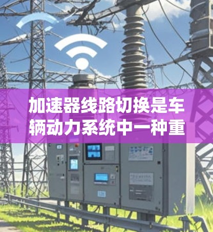 加速器线路切换是车辆动力系统中一种重要的功能，用于在不同行驶条件下实现高效加速。以下是对该主题的详细总结