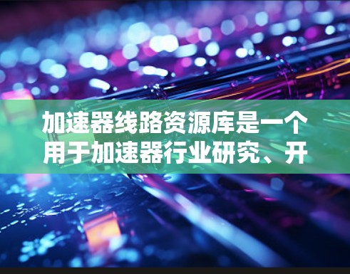 加速器线路资源库是一个用于加速器行业研究、开发和维护的数据库，主要服务于加速器线路的查找、分析、设计和优化。以下是对该资源库的详细分析