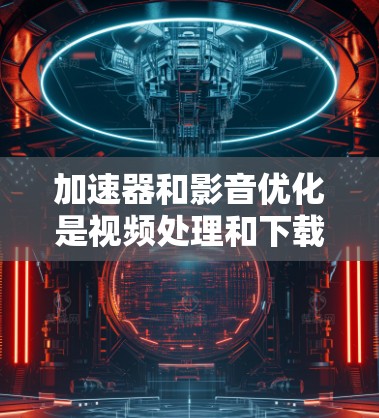 加速器和影音优化是视频处理和下载中的关键技能,以下是逐步指南 加速器和影音优化是视频处理和下载中的关键技能,以下是逐步指南