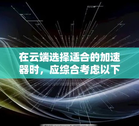 在云端选择适合的加速器时,应综合考虑以下因素 在云端选择适合的加速器时,应综合考虑以下因素