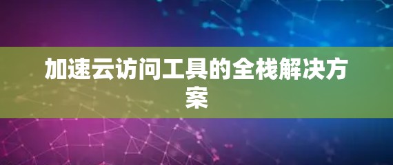 加速云访问工具的全栈解决方案