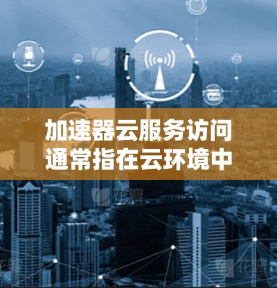 加速器云服务访问通常指在云环境中使用加速器来提升数据传输或处理能力的解决方案。加速器通常用于提升服务器或存储设备的性能，从而优化云服务访问的效率。以下是一些关于加速器云服务访问的实用信息