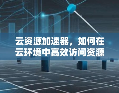 云资源加速器，如何在云环境中高效访问资源