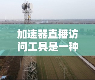 加速器直播访问工具是一种专门设计用于加速直播访问的软件或工具，帮助用户更高效地观看直播内容。以下是对该工具的详细分析和建议