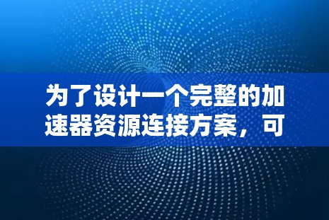 为了设计一个完整的加速器资源连接方案,可以按照以下步骤进行 为了设计一个完整的加速器资源连接方案,可以按照以下步骤进行