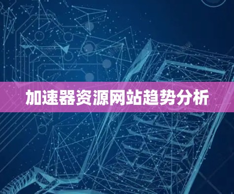 加速器资源网站趋势分析 加速器资源网站趋势分析