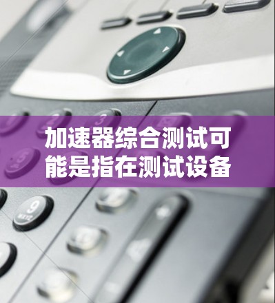 加速器综合测试可能是指在测试设备性能时，综合考虑多个因素，例如计算能力、处理能力、存储空间、网络连接等。这可能涉及到使用加速器来优化程序运行速度，或者在硬件测试中评估设备的能力