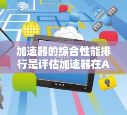 加速器的综合性能排行是评估加速器在AI模型训练中的整体表现，通常通过多个评测平台和指标来衡量。以下是详细的总结和分析