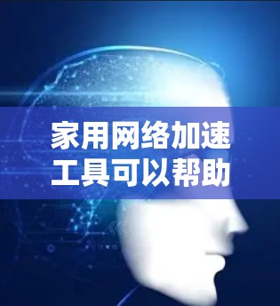 家用网络加速工具可以帮助用户提升网络连接速度，减少延迟，提高使用体验。以下是一些常用的家用网络加速工具及其特点