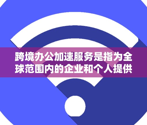 跨境办公加速服务是指为全球范围内的企业和个人提供高效办公工具和服务，以帮助他们在不同语言环境下的协作与沟通更加便捷和高效。以下是一些常见的跨境办公加速服务