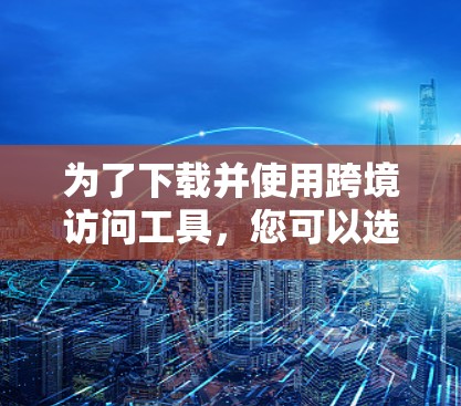 为了下载并使用跨境访问工具，您可以选择以下几款工具，根据您的使用场景和需求选择合适的