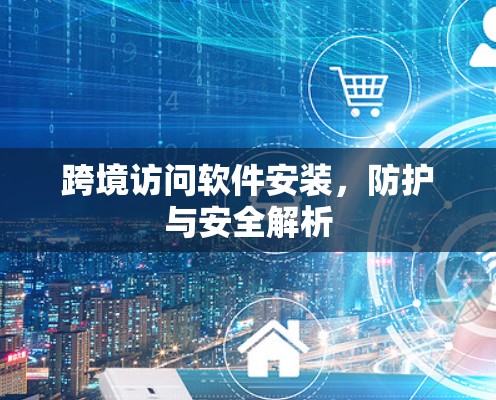 跨境访问软件安装,防护与安全解析 跨境访问软件安装,防护与安全解析