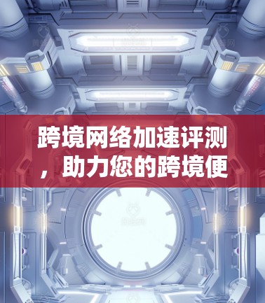 跨境网络加速评测,助力您的跨境便捷出行 跨境网络加速评测,助力您的跨境便捷出行