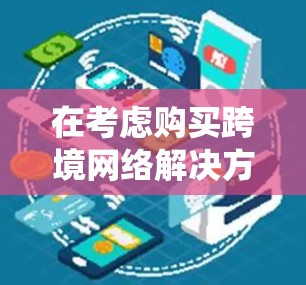 在考虑购买跨境网络解决方案时，以下是一个系统化的指南，帮助你选择最适合自己的解决方案