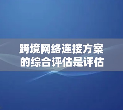 跨境网络连接方案的综合评估是评估一个跨境网络系统的重要环节，其目的是为了确保网络的高效、安全、可靠性以及合规性。以下是一个详细的评估过程