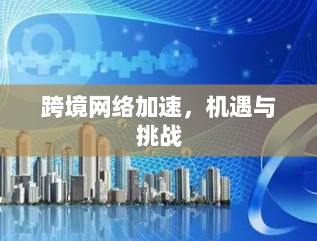 跨境网络加速,机遇与挑战 跨境网络加速,机遇与挑战