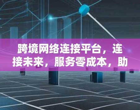 跨境网络连接平台，连接未来，服务零成本，助力全球通信