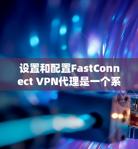 设置和配置FastConnect VPN代理是一个系统工程,需要遵循以下步骤和注意事项 设置和配置FastConnect VPN代理是一个系统工程,需要遵循以下步骤和注意事项
