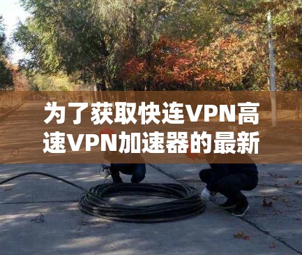 为了获取快连VPN高速VPN加速器的最新版本，建议您按照以下步骤进行操作