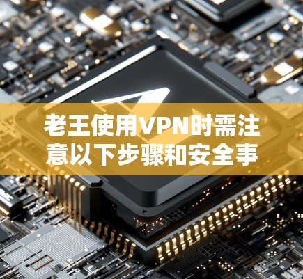 老王使用VPN时需注意以下步骤和安全事项，以确保数据和隐私的安全